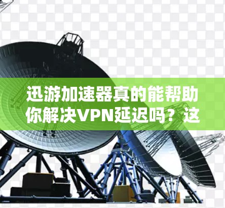 迅游加速器真的能帮助你解决VPN延迟吗？这篇文章将从多个角度分析