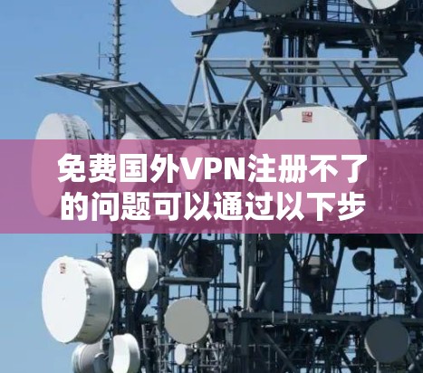 免费国外VPN注册不了的问题可以通过以下步骤逐步解决