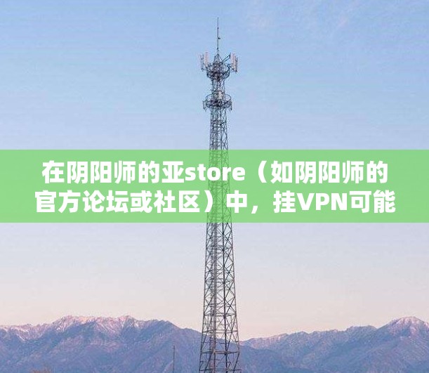 在阴阳师的亚store（如阴阳师的官方论坛或社区）中，挂VPN可能指的是通过亚store 提供的功能来增强角色的能力，例如技能升级、装备强化或属性提升。以下是一些可能的挂VPN功能及其作用