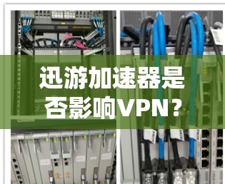 迅游加速器是否影响VPN?需要警惕,别盲目依赖 迅游加速器是否影响VPN?需要警惕,别盲目依赖