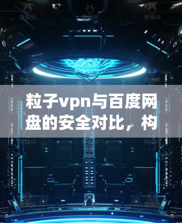 粒子vpn与百度网盘的安全对比，构建专业化的文件传输解决方案