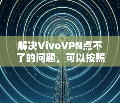 解决VivoVPN点不了的问题，可以按照以下步骤进行