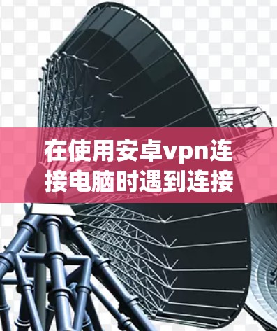 在使用安卓vpn连接电脑时遇到连接失败，重连的问题，可以按照以下步骤进行排查和解决