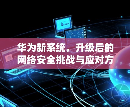 华为新系统，升级后的网络安全挑战与应对方案