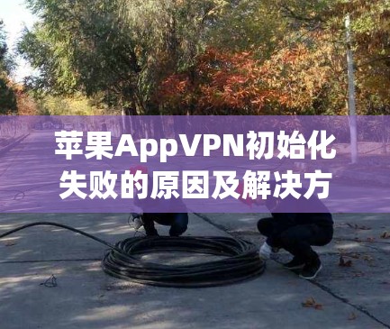 苹果AppVPN初始化失败的原因及解决方法