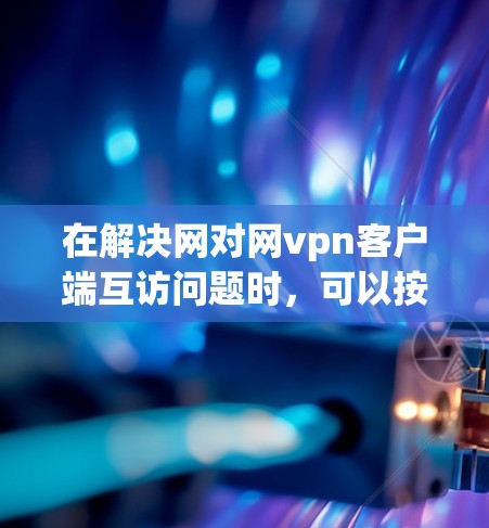 在解决网对网vpn客户端互访问题时，可以按照以下步骤进行排查和处理