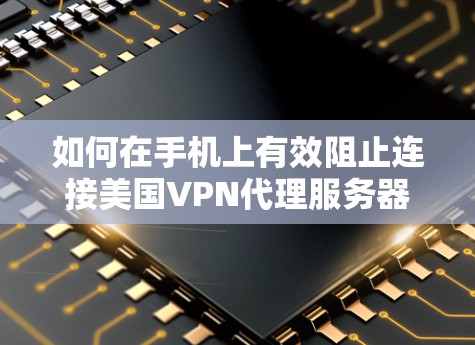 如何在手机上有效阻止连接美国VPN代理服务器，全面解决方案