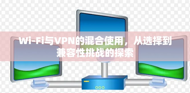 Wi-Fi与VPN的混合使用，从选择到兼容性挑战的探索