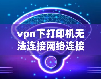 vpn下打印机无法连接网络连接问题通常可能由多个因素引起。以下是逐步的解决方案