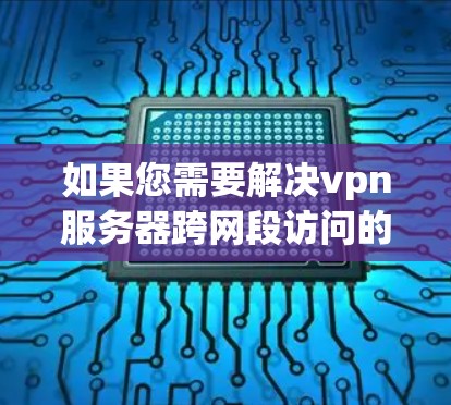 如果您需要解决vpn服务器跨网段访问的问题，以下是一些步骤性的解决方案