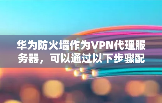 华为防火墙作为VPN代理服务器，可以通过以下步骤配置，确保用户从网络中分离并访问外部服务，同时提供安全的访问控制