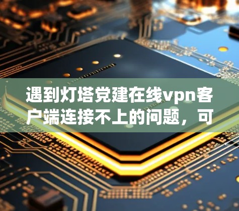 遇到灯塔党建在线vpn客户端连接不上的问题，可以按照以下步骤进行排查和解决