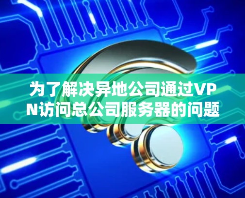 为了解决异地公司通过VPN访问总公司服务器的问题，您可以按照以下步骤进行