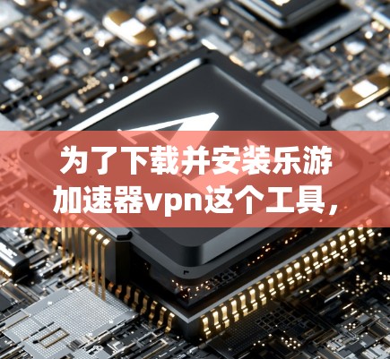 为了下载并安装乐游加速器vpn这个工具，您可以按照以下步骤进行