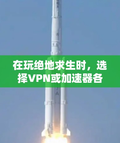 在玩绝地求生时，选择VPN或加速器各有优缺点