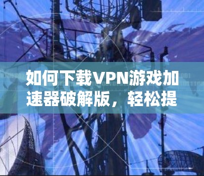 如何下载VPN游戏加速器破解版，轻松提升游戏体验