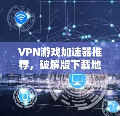 VPN游戏加速器推荐，破解版下载地址及使用指南