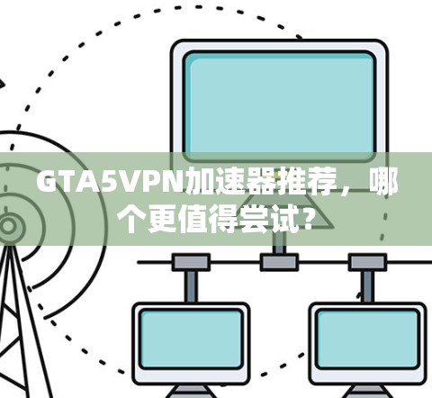 GTA5VPN加速器推荐，哪个更值得尝试？