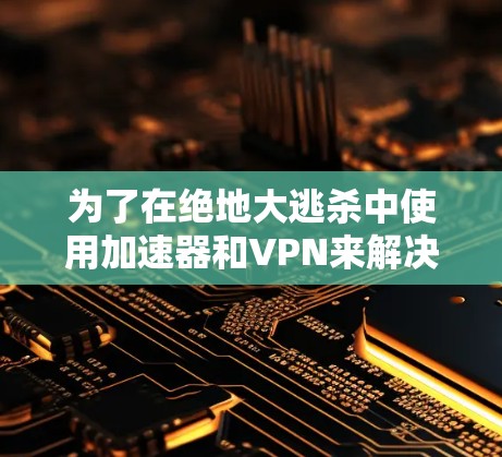 为了在绝地大逃杀中使用加速器和VPN来解决卡顿问题，可以按照以下步骤进行操作
