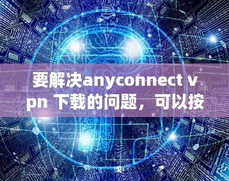 要解决anyconnect vpn 下载的问题，可以按照以下步骤进行