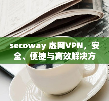 secoway 虚网VPN，安全、便捷与高效解决方案