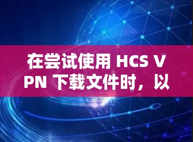 在尝试使用 HCS VPN 下载文件时，以下是一些可能的解决方案和步骤建议