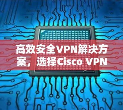 高效安全VPN解决方案，选择Cisco VPN，开启远程办公的新维度