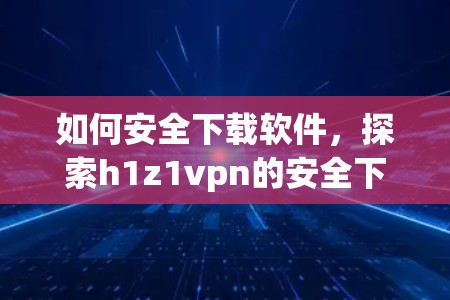 如何安全下载软件，探索h1z1vpn的安全下载方法