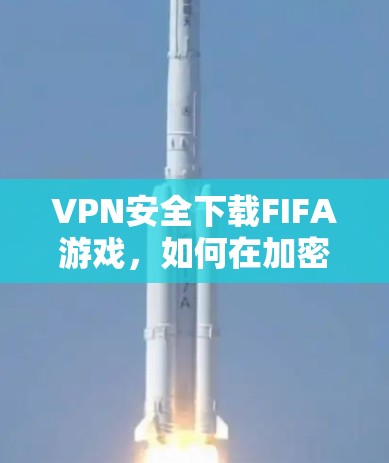 VPN安全下载FIFA游戏，如何在加密世界中享受无限精彩