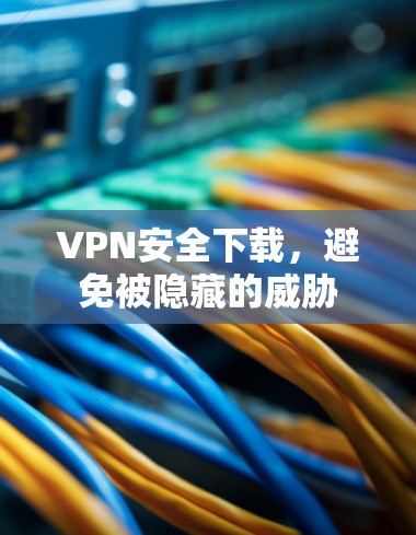 VPN安全下载，避免被隐藏的威胁