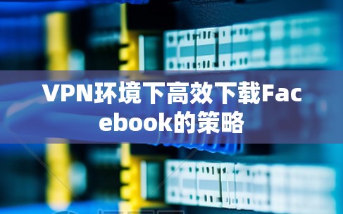 VPN环境下高效下载Facebook的策略