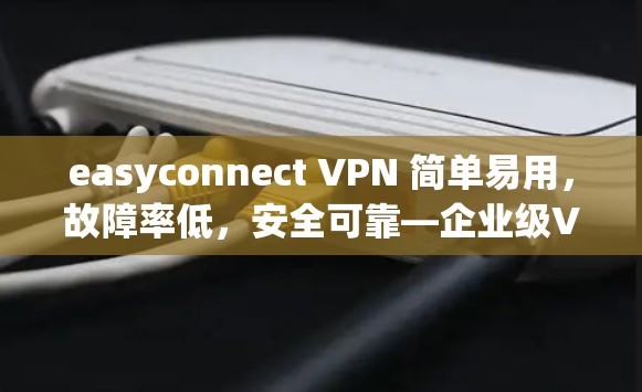 easyconnect VPN 简单易用，故障率低，安全可靠—企业级VPN解决方案