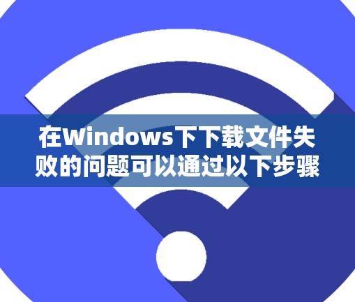 在Windows下下载文件失败的问题可以通过以下步骤逐步解决