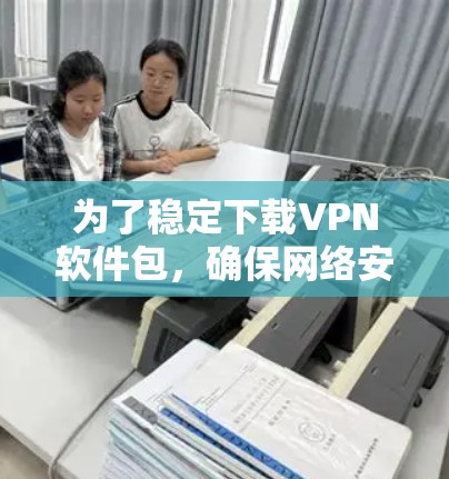 为了稳定下载VPN软件包，确保网络安全，您可以按照以下步骤操作