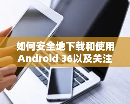 如何安全地下载和使用Android 36以及关注VPN安全