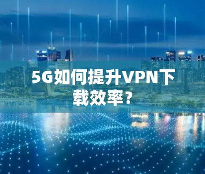 5G如何提升VPN下载效率？