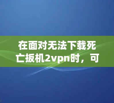 在面对无法下载死亡扳机2vpn时，可以按照以下步骤进行