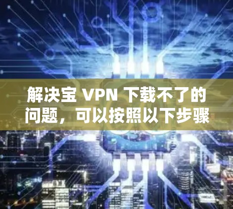 解决宝 VPN 下载不了的问题，可以按照以下步骤进行