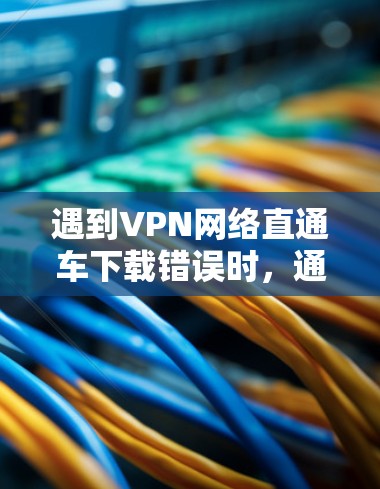 遇到VPN网络直通车下载错误时，通常有以下几种可能的原因和解决方法
