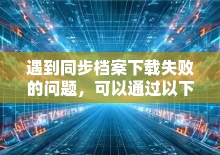 遇到同步档案下载失败的问题，可以通过以下步骤进行排查和解决