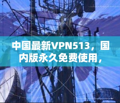 中国最新VPN513，国内版永久免费使用，安全可靠，超快的连接，值得信赖