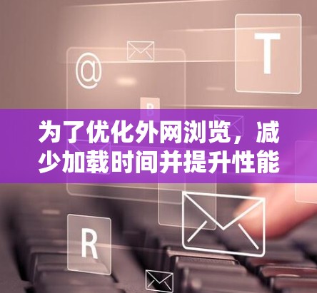 为了优化外网浏览，减少加载时间并提升性能，可以按照以下步骤进行