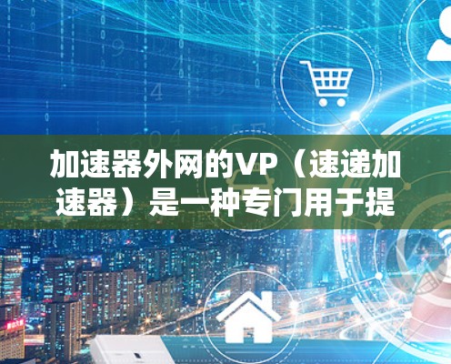 加速器外网的VP（速递加速器）是一种专门用于提升网页和搜索加载速度的工具，涵盖了多种类型的加速功能。以下是详细介绍