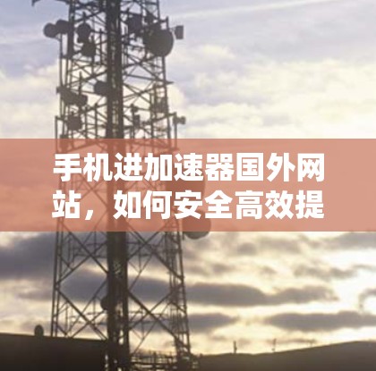 手机进加速器国外网站，如何安全高效提升用户体验