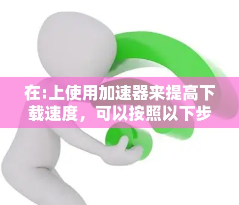 在:上使用加速器来提高下载速度，可以按照以下步骤进行
