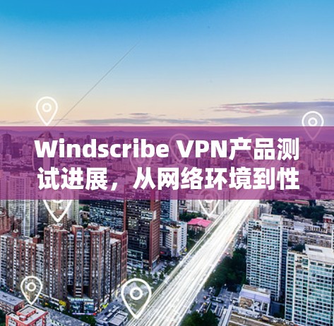 Windscribe VPN产品测试进展，从网络环境到性能优化