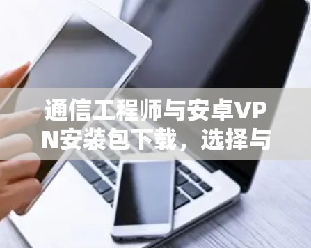 通信工程师与安卓VPN安装包下载，选择与使用安全的网络连接