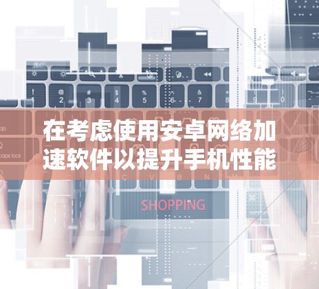 在考虑使用安卓网络加速软件以提升手机性能时，以下是一步步的建议和指导