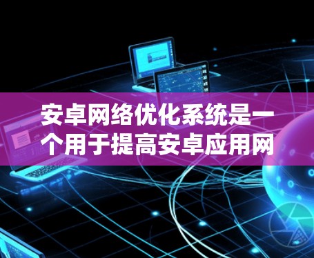 安卓网络优化系统是一个用于提高安卓应用网络性能的系统，主要包括网络配置、性能测试和优化工具。以下是对该系统的详细总结和建议