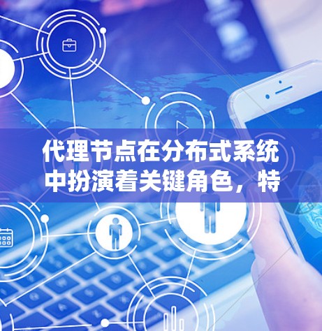 代理节点在分布式系统中扮演着关键角色，特别是在处理其他节点请求时，负责事务管理、数据同步和通信控制。以下是代理节点的详细介绍